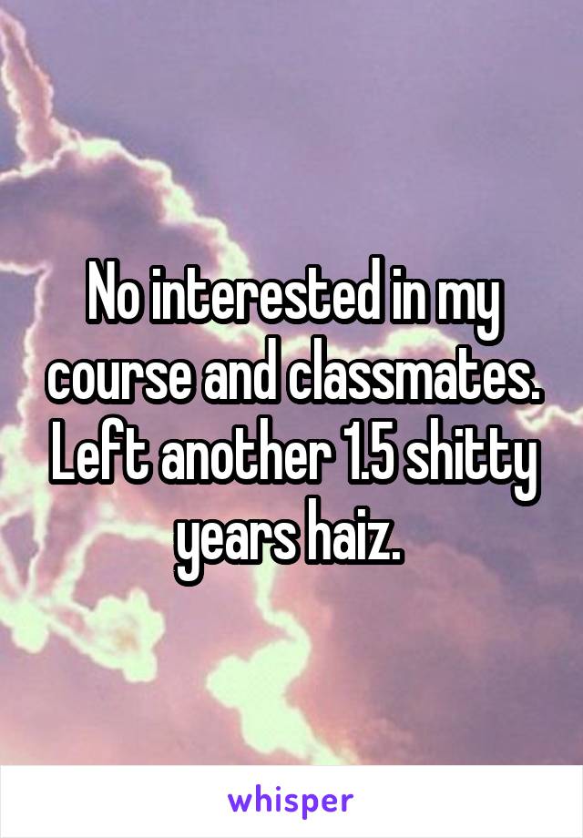 No interested in my course and classmates. Left another 1.5 shitty years haiz. 