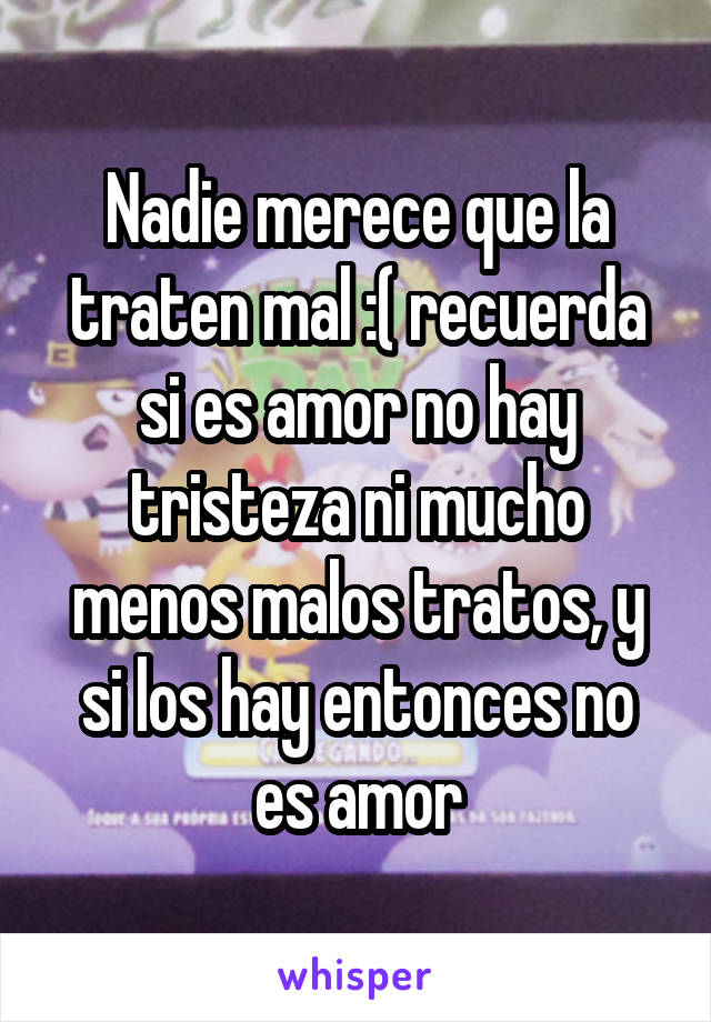 Nadie merece que la traten mal :( recuerda si es amor no hay tristeza ni mucho menos malos tratos, y si los hay entonces no es amor