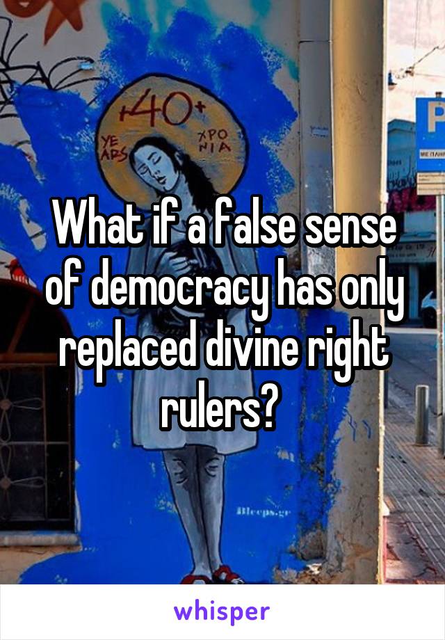 What if a false sense of democracy has only replaced divine right rulers? 