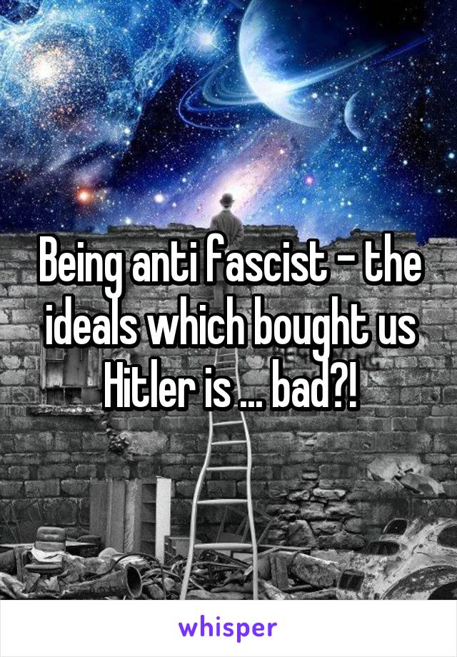 Being anti fascist - the ideals which bought us Hitler is ... bad?!