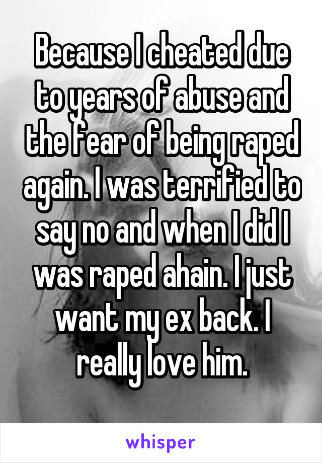 Because I cheated due to years of abuse and the fear of being raped again. I was terrified to say no and when I did I was raped ahain. I just want my ex back. I really love him.
