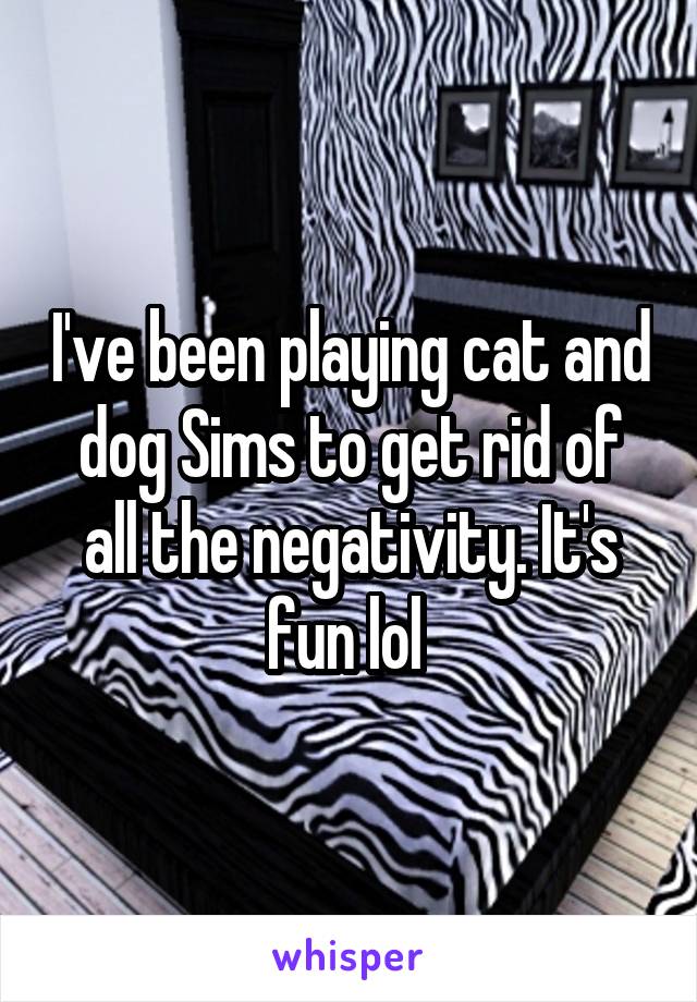 I've been playing cat and dog Sims to get rid of all the negativity. It's fun lol 