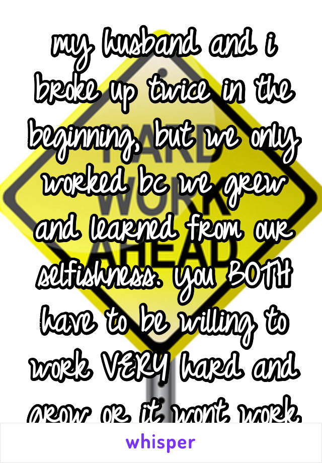 my husband and i broke up twice in the beginning, but we only worked bc we grew and learned from our selfishness. you BOTH have to be willing to work VERY hard and grow or it wont work