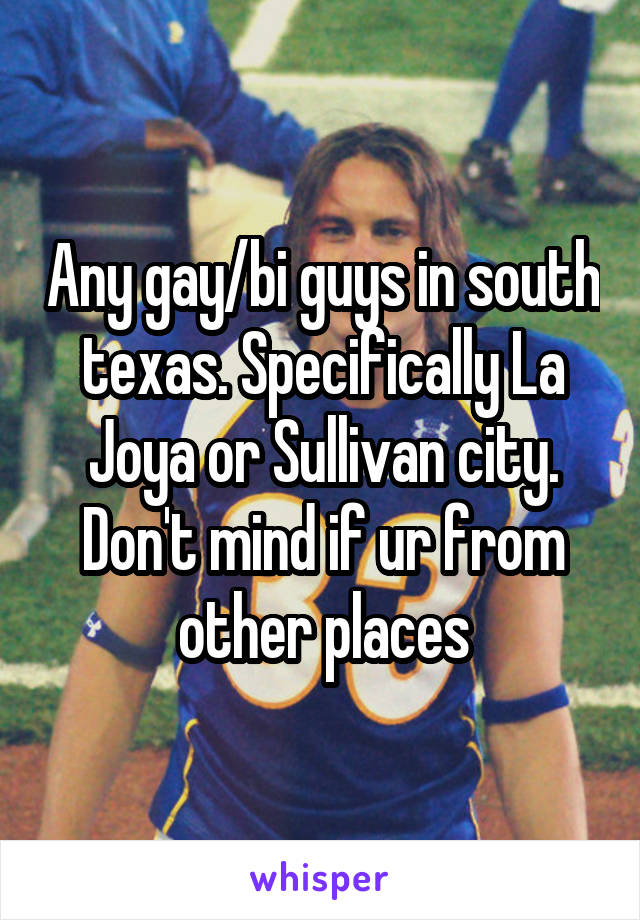 Any gay/bi guys in south texas. Specifically La Joya or Sullivan city. Don't mind if ur from other places