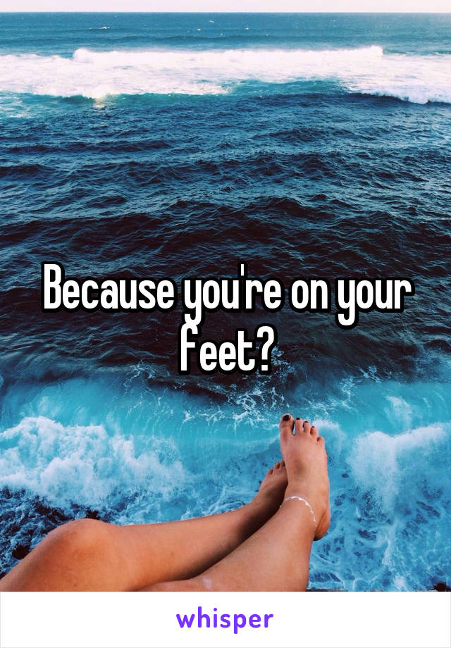 Because you're on your feet?