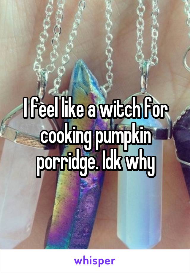 I feel like a witch for cooking pumpkin porridge. Idk why