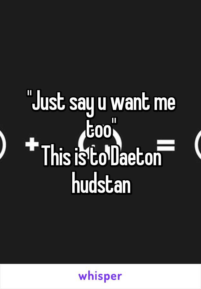 "Just say u want me too"
This is to Daeton hudstan