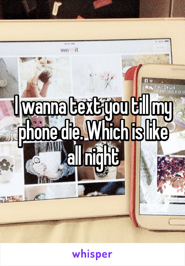 I wanna text you till my phone die. Which is like all night