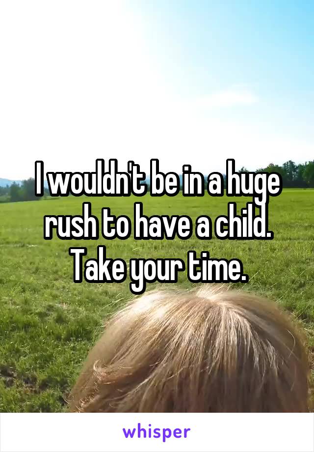 I wouldn't be in a huge rush to have a child. Take your time.