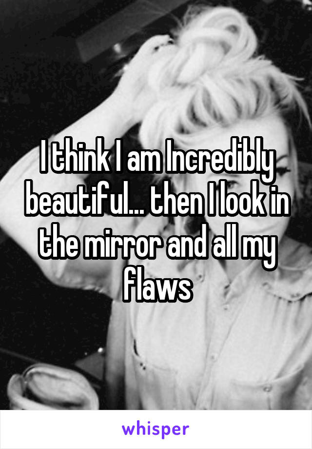 I think I am Incredibly beautiful... then I look in the mirror and all my flaws