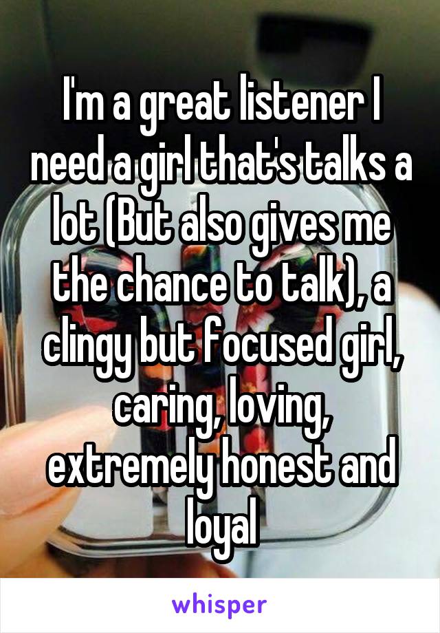 I'm a great listener I need a girl that's talks a lot (But also gives me the chance to talk), a clingy but focused girl, caring, loving, extremely honest and loyal