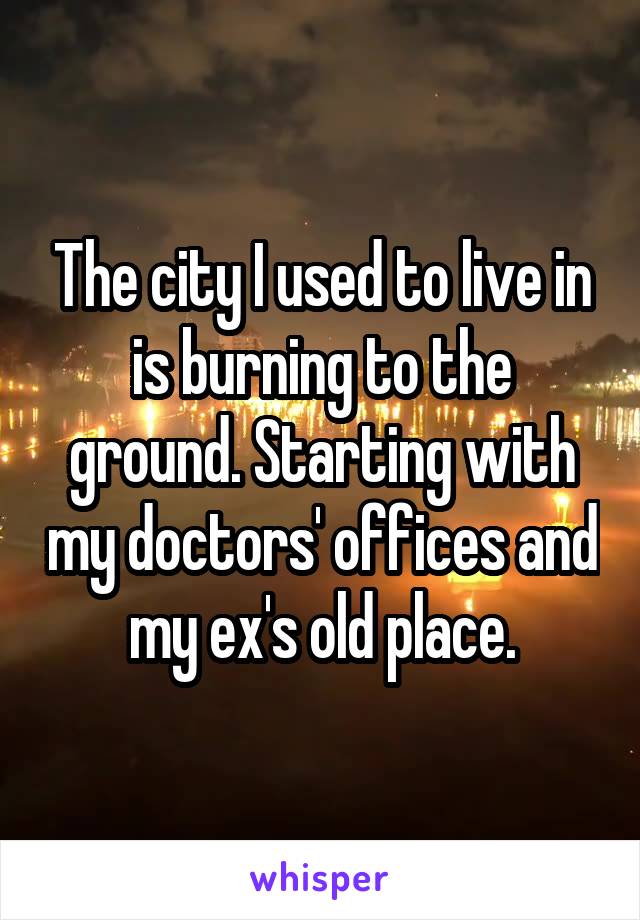 The city I used to live in is burning to the ground. Starting with my doctors' offices and my ex's old place.