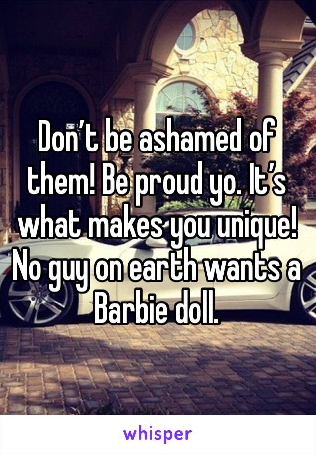 Don’t be ashamed of them! Be proud yo. It’s what makes you unique! No guy on earth wants a Barbie doll.