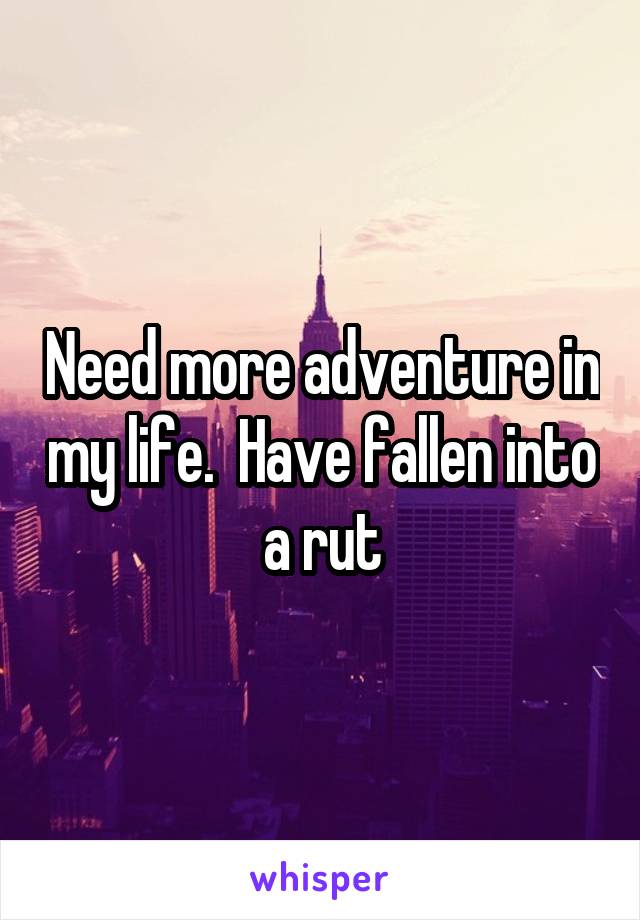 Need more adventure in my life.  Have fallen into a rut