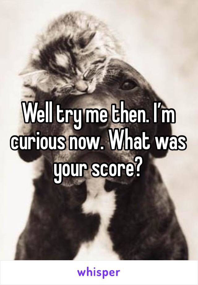 Well try me then. I’m curious now. What was your score?