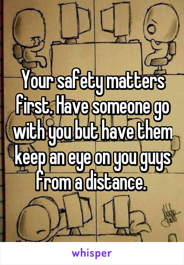 Your safety matters first. Have someone go with you but have them keep an eye on you guys from a distance. 