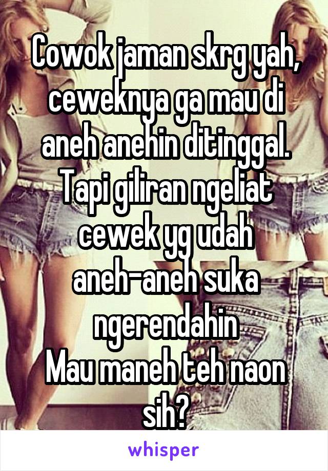 Cowok jaman skrg yah, ceweknya ga mau di aneh anehin ditinggal.
Tapi giliran ngeliat cewek yg udah aneh-aneh suka ngerendahin
Mau maneh teh naon sih?