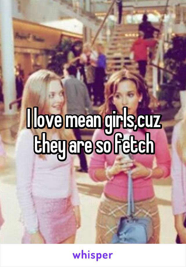 I love mean girls,cuz they are so fetch