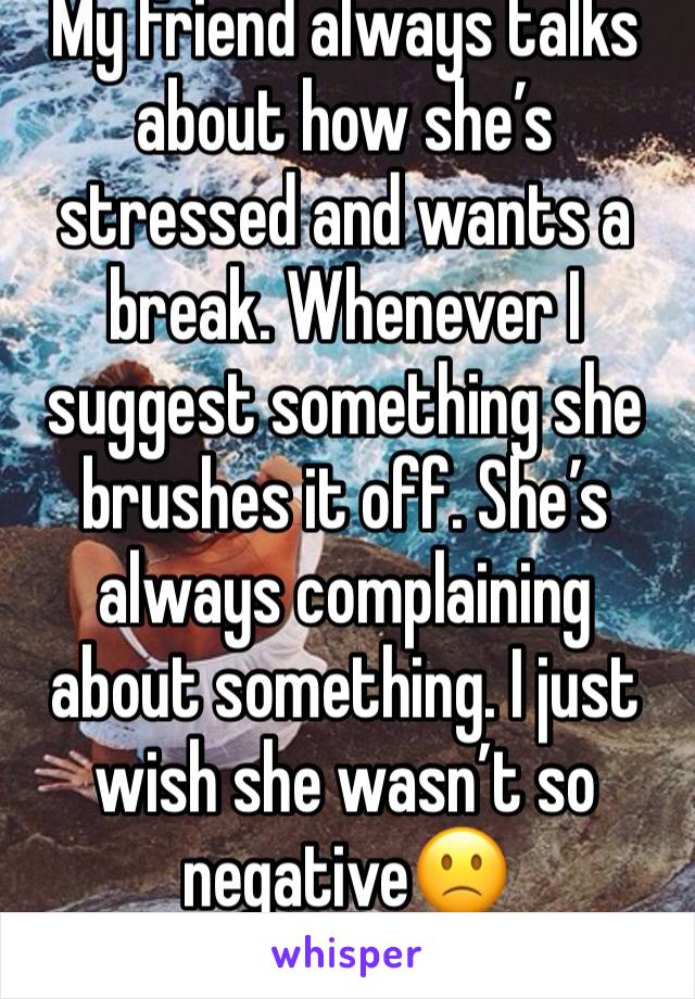 My friend always talks about how she’s stressed and wants a break. Whenever I suggest something she brushes it off. She’s always complaining about something. I just wish she wasn’t so negative🙁