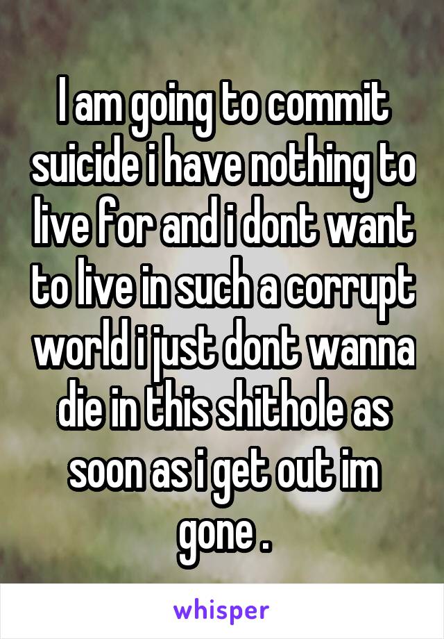 I am going to commit suicide i have nothing to live for and i dont want to live in such a corrupt world i just dont wanna die in this shithole as soon as i get out im gone .