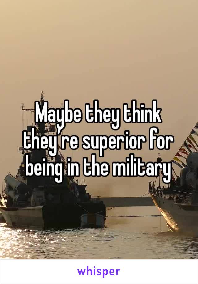 Maybe they think they’re superior for being in the military 