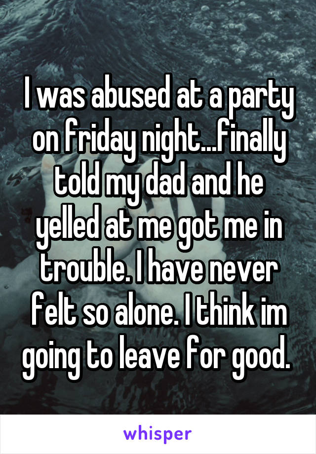 I was abused at a party on friday night...finally told my dad and he yelled at me got me in trouble. I have never felt so alone. I think im going to leave for good. 