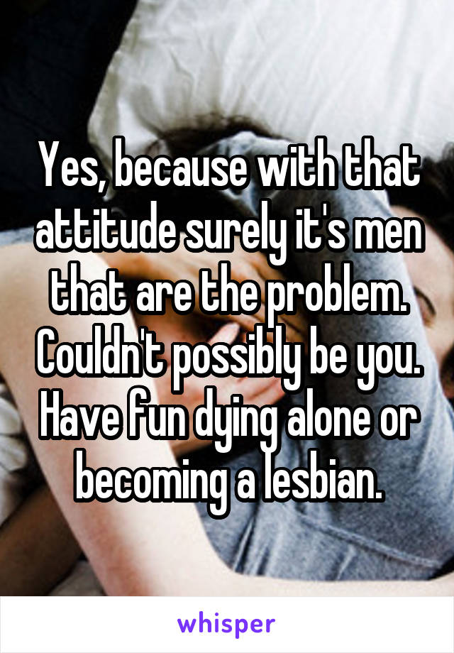 Yes, because with that attitude surely it's men that are the problem. Couldn't possibly be you. Have fun dying alone or becoming a lesbian.