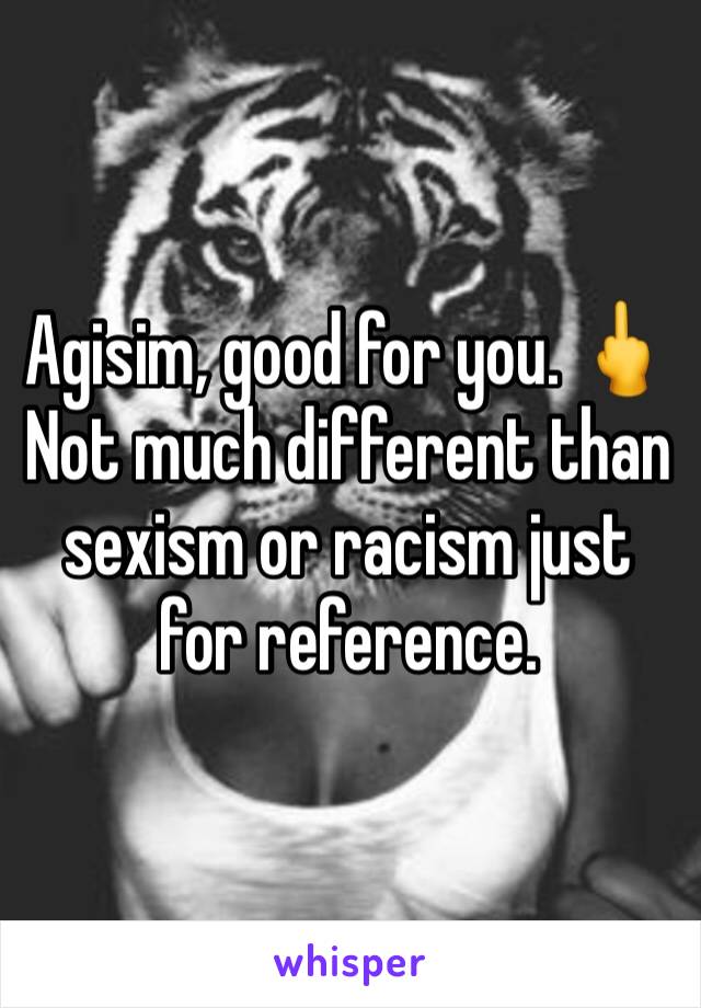 Agisim, good for you. 🖕Not much different than sexism or racism just for reference. 