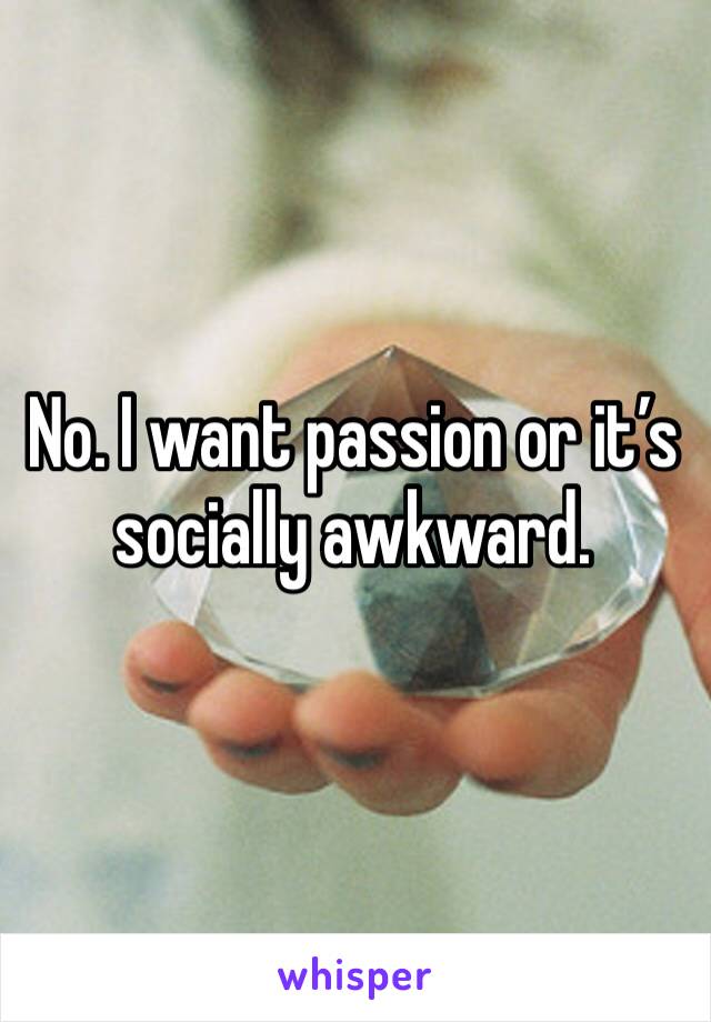 No. I want passion or it’s socially awkward.