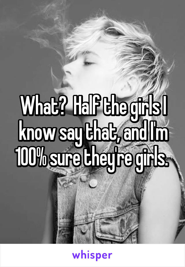 What?  Half the girls I know say that, and I'm 100% sure they're girls. 