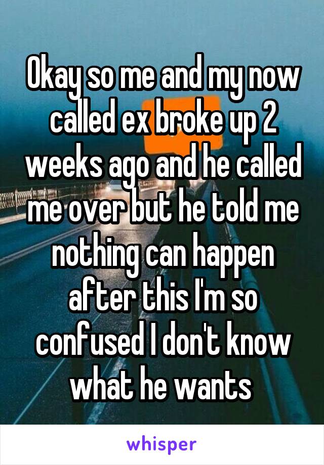 Okay so me and my now called ex broke up 2 weeks ago and he called me over but he told me nothing can happen after this I'm so confused I don't know what he wants 