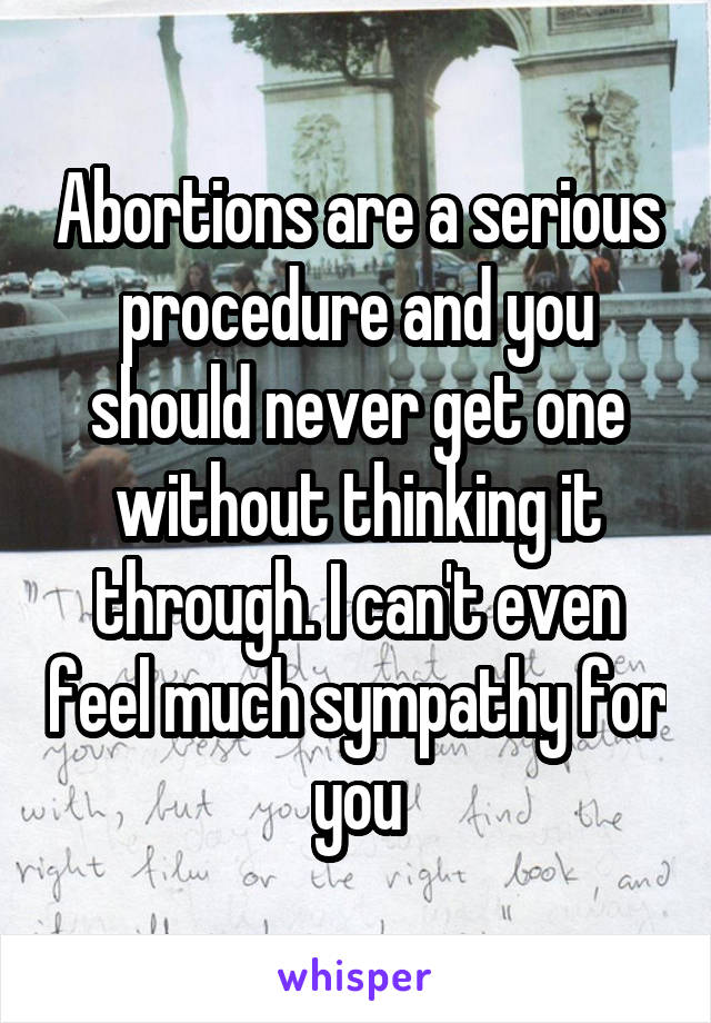Abortions are a serious procedure and you should never get one without thinking it through. I can't even feel much sympathy for you