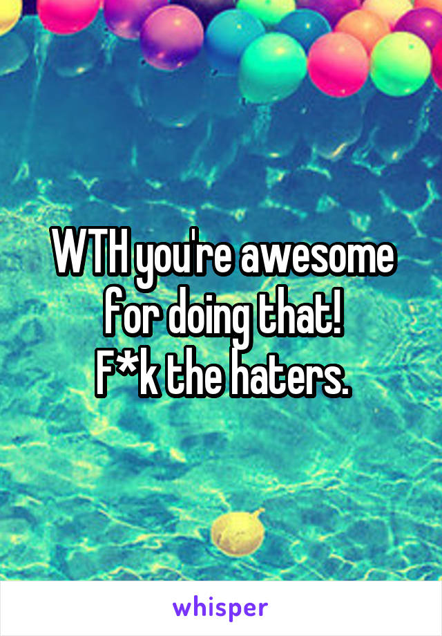 WTH you're awesome for doing that!
F*k the haters.