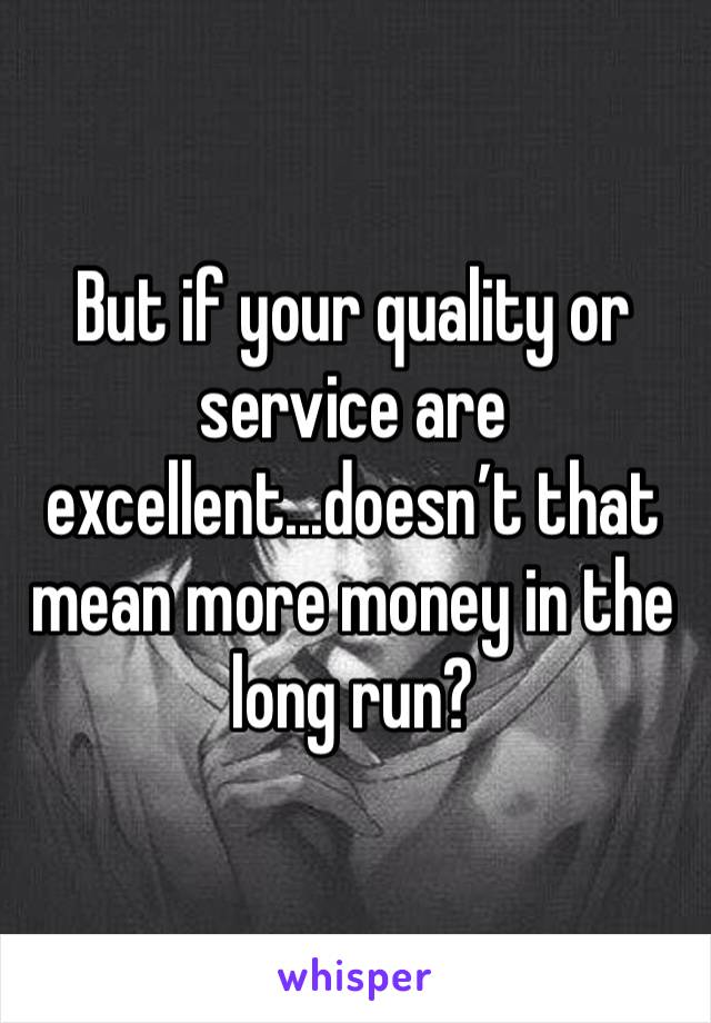 But if your quality or service are excellent...doesn’t that mean more money in the long run?