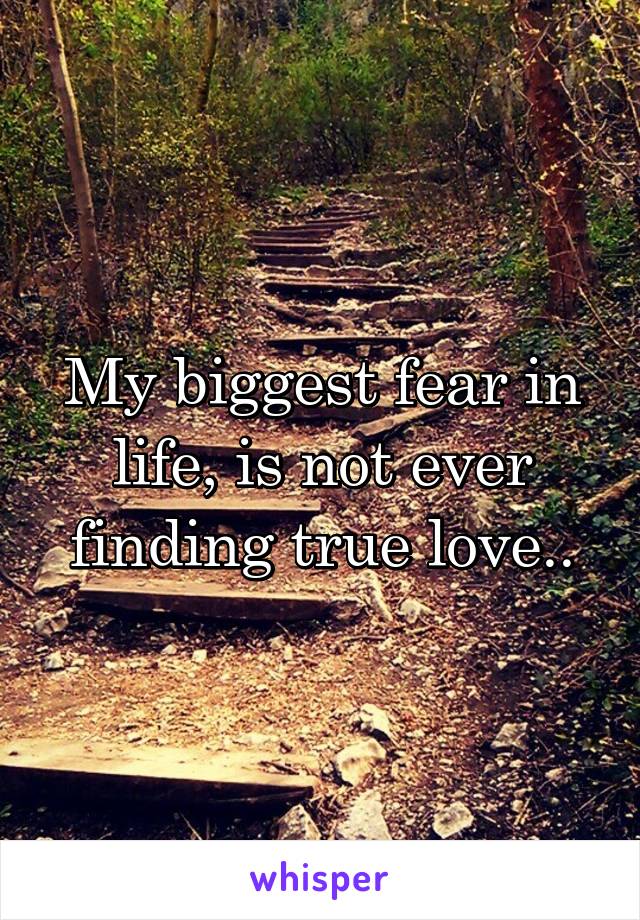 My biggest fear in life, is not ever finding true love..