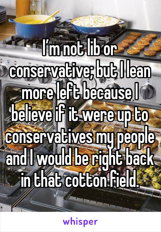 I’m not lib or conservative; but I lean more left because I believe if it were up to conservatives my people and I would be right back in that cotton field.