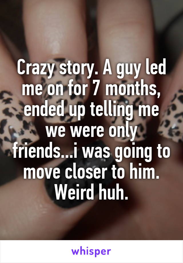 Crazy story. A guy led me on for 7 months, ended up telling me we were only friends...i was going to move closer to him. Weird huh.