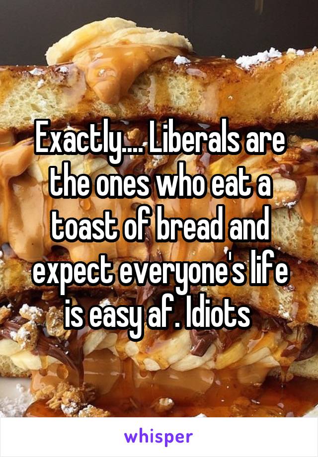 Exactly.... Liberals are the ones who eat a toast of bread and expect everyone's life is easy af. Idiots 