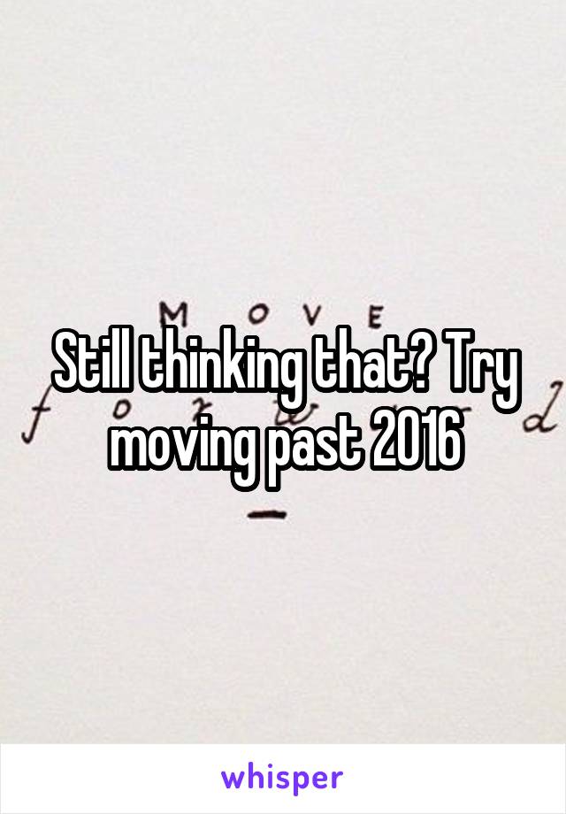 Still thinking that? Try moving past 2016