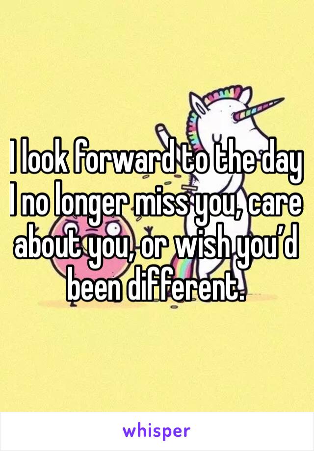 I look forward to the day I no longer miss you, care about you, or wish you’d been different.