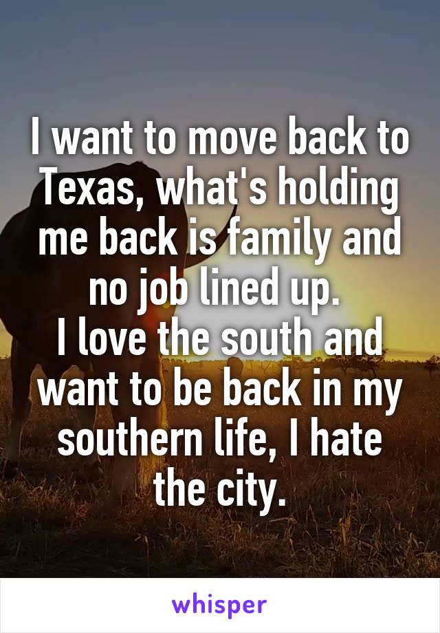 I want to move back to Texas, what's holding me back is family and no job lined up. 
I love the south and want to be back in my southern life, I hate the city.