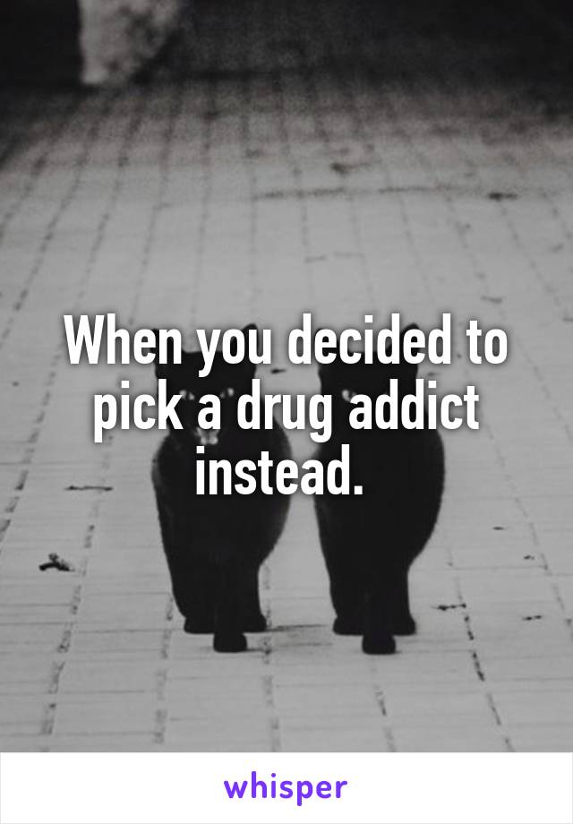 When you decided to pick a drug addict instead. 