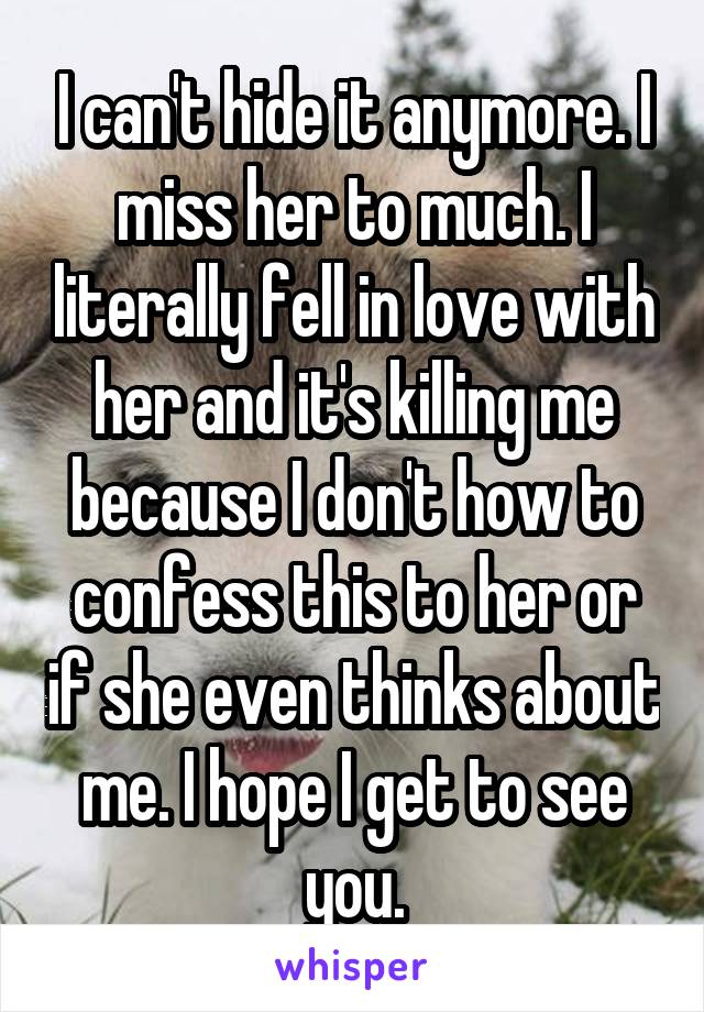 I can't hide it anymore. I miss her to much. I literally fell in love with her and it's killing me because I don't how to confess this to her or if she even thinks about me. I hope I get to see you.