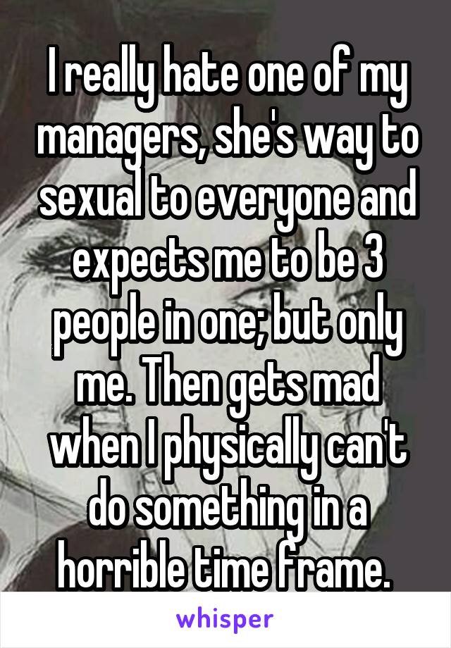 I really hate one of my managers, she's way to sexual to everyone and expects me to be 3 people in one; but only me. Then gets mad when I physically can't do something in a horrible time frame. 