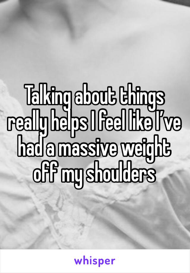 Talking about things really helps I feel like I’ve had a massive weight off my shoulders 