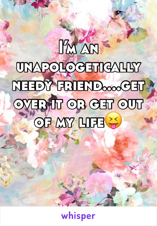 I’m an unapologetically needy friend....get over it or get out of my life😝
