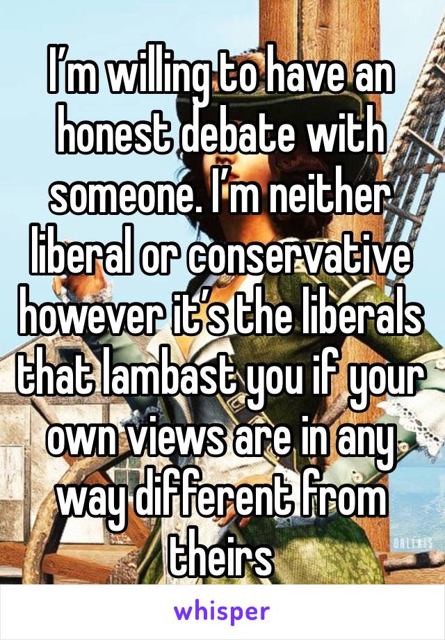 I’m willing to have an honest debate with someone. I’m neither liberal or conservative however it’s the liberals that lambast you if your own views are in any way different from theirs 