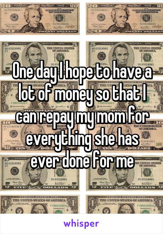 One day I hope to have a lot of money so that I can repay my mom for everything she has ever done for me