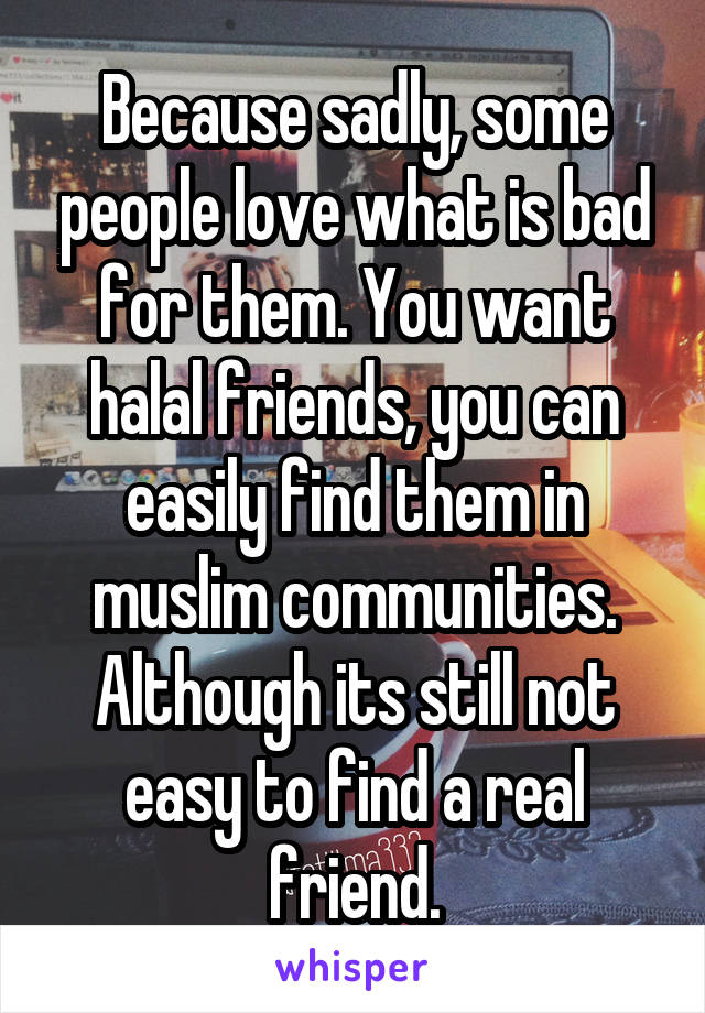 Because sadly, some people love what is bad for them. You want halal friends, you can easily find them in muslim communities. Although its still not easy to find a real friend.