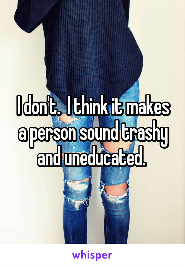 I don't.  I think it makes a person sound trashy and uneducated. 